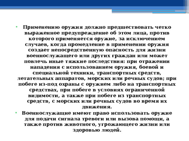 Применению оружия должно предшествовать четко выраженное предупреждение об этом лица, против которого применяется оружие, за исключением случаев, когда промедление в применении оружия создает непосредственную опасность для жизни военнослужащего или других граждан или может повлечь иные тяжкие последствия: при отражении нападения с использованием оружия, боевой и специальной техники, транспортных средств, летательных аппаратов, морских или речных судов; при побеге из-под охраны с оружием либо на транспортных средствах, при побеге в условиях ограниченной видимости, а также при побеге из транспортных средств, с морских или речных судов во время их движения. Военнослужащие имеют право использовать оружие для подачи сигнала тревоги или вызова помощи, а также против животного, угрожающего жизни или здоровью людей. 