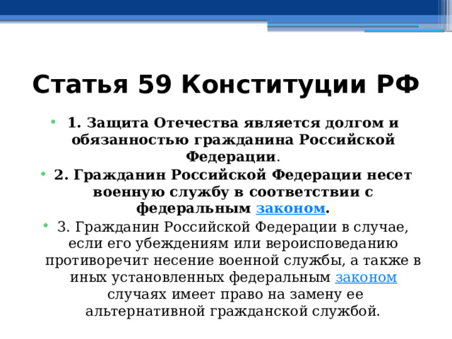 Статья 59 Конституции РФ 1. Защита Отечества является долгом и обязанностью гражданина Российской Федерации . 2. Гражданин Российской Федерации несет военную службу в соответствии с федеральным  законом . 3. Гражданин Российской Федерации в случае, если его убеждениям или вероисповеданию противоречит несение военной службы, а также в иных установленных федеральным  законом  случаях имеет право на замену ее альтернативной гражданской службой. 