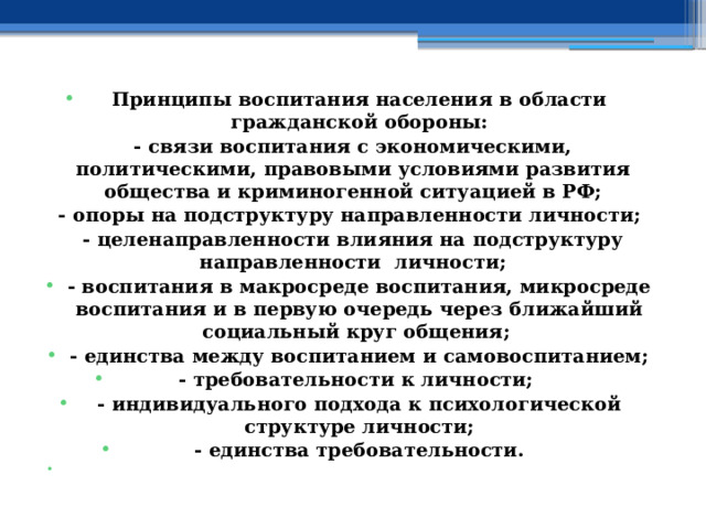  Принципы воспитания населения в области гражданской обороны: - связи воспитания с экономическими, политическими, правовыми условиями развития общества и криминогенной ситуацией в РФ; - опоры на подструктуру направленности личности; - целенаправленности влияния на подструктуру направленности личности; - воспитания в макросреде воспитания, микросреде воспитания и в первую очередь через ближайший социальный круг общения; - единства между воспитанием и самовоспитанием; - требовательности к личности; - индивидуального подхода к психологической структуре личности; - единства требовательности.   