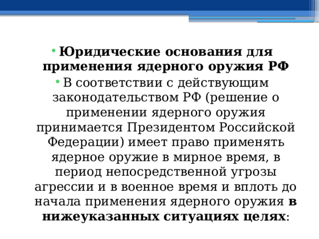 Юридические основания для применения ядерного оружия РФ В соответствии с действующим законодательством РФ (решение о применении ядерного оружия принимается Президентом Российской Федерации) имеет право применять ядерное оружие в мирное время, в период непосредственной угрозы агрессии и в военное время и вплоть до начала применения ядерного оружия в нижеуказанных ситуациях целях : 