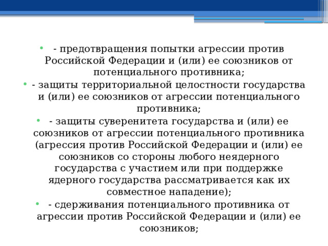 - предотвращения попытки агрессии против Российской Федерации и (или) ее союзников от потенциального противника; - защиты территориальной целостности государства и (или) ее союзников от агрессии потенциального противника; - защиты суверенитета государства и (или) ее союзников от агрессии потенциального противника (агрессия против Российской Федерации и (или) ее союзников со стороны любого неядерного государства с участием или при поддержке ядерного государства рассматривается как их совместное нападение); - сдерживания потенциального противника от агрессии против Российской Федерации и (или) ее союзников; 