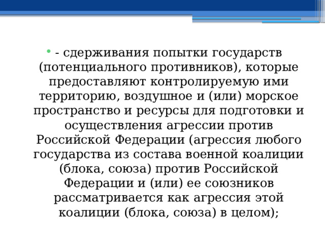 - сдерживания попытки государств (потенциального противников), которые предоставляют контролируемую ими территорию, воздушное и (или) морское пространство и ресурсы для подготовки и осуществления агрессии против Российской Федерации (агрессия любого государства из состава военной коалиции (блока, союза) против Российской Федерации и (или) ее союзников рассматривается как агрессия этой коалиции (блока, союза) в целом); 