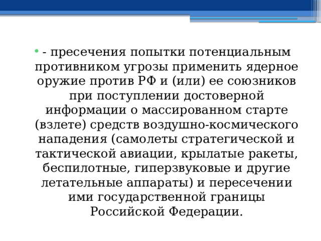 - пресечения попытки потенциальным противником угрозы применить ядерное оружие против РФ и (или) ее союзников при поступлении достоверной информации о массированном старте (взлете) средств воздушно-космического нападения (самолеты стратегической и тактической авиации, крылатые ракеты, беспилотные, гиперзвуковые и другие летательные аппараты) и пересечении ими государственной границы Российской Федерации. 