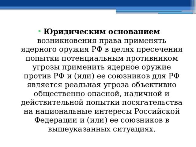 Юридическим основанием возникновения права применять ядерного оружия РФ в целях пресечения попытки потенциальным противником угрозы применить ядерное оружие против РФ и (или) ее союзников для РФ является реальная угроза объективно общественно опасной, наличной и действительной попытки посягательства на национальные интересы Российской Федерации и (или) ее союзников в вышеуказанных ситуациях. 