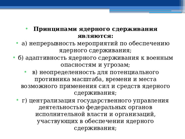 Принципами ядерного сдерживания являются: а) непрерывность мероприятий по обеспечению ядерного сдерживания; б) адаптивность ядерного сдерживания к военным опасностям и угрозам; в) неопределенность для потенциального противника масштаба, времени и места возможного применения сил и средств ядерного сдерживания; г) централизация государственного управления деятельностью федеральных органов исполнительной власти и организаций, участвующих в обеспечении ядерного сдерживания; 