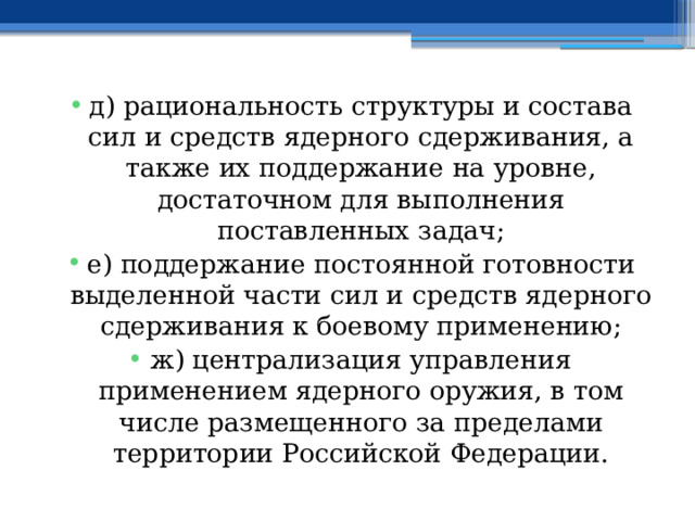 д) рациональность структуры и состава сил и средств ядерного сдерживания, а также их поддержание на уровне, достаточном для выполнения поставленных задач; е) поддержание постоянной готовности выделенной части сил и средств ядерного сдерживания к боевому применению; ж) централизация управления применением ядерного оружия, в том числе размещенного за пределами территории Российской Федерации. 