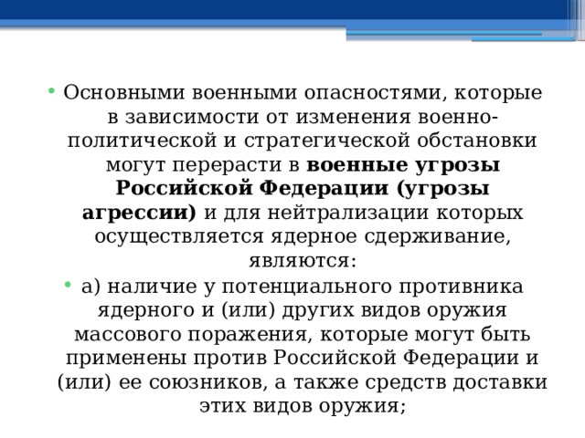 Основными военными опасностями, которые в зависимости от изменения военно-политической и стратегической обстановки могут перерасти в военные угрозы Российской Федерации (угрозы агрессии) и для нейтрализации которых осуществляется ядерное сдерживание, являются: а) наличие у потенциального противника ядерного и (или) других видов оружия массового поражения, которые могут быть применены против Российской Федерации и (или) ее союзников, а также средств доставки этих видов оружия; 