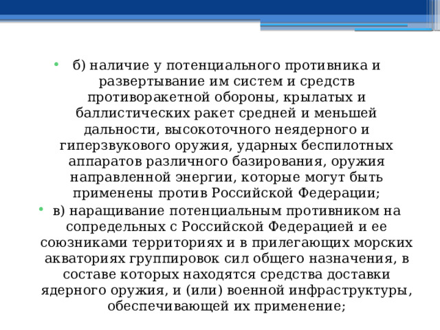 б) наличие у потенциального противника и развертывание им систем и средств противоракетной обороны, крылатых и баллистических ракет средней и меньшей дальности, высокоточного неядерного и гиперзвукового оружия, ударных беспилотных аппаратов различного базирования, оружия направленной энергии, которые могут быть применены против Российской Федерации; в) наращивание потенциальным противником на сопредельных с Российской Федерацией и ее союзниками территориях и в прилегающих морских акваториях группировок сил общего назначения, в составе которых находятся средства доставки ядерного оружия, и (или) военной инфраструктуры, обеспечивающей их применение; 