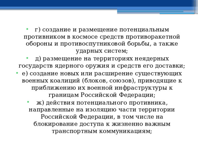 г) создание и размещение потенциальным противником в космосе средств противоракетной обороны и противоспутниковой борьбы, а также ударных систем; д) размещение на территориях неядерных государств ядерного оружия и средств его доставки; е) создание новых или расширение существующих военных коалиций (блоков, союзов), приводящие к приближению их военной инфраструктуры к границам Российской Федерации; ж) действия потенциального противника, направленные на изоляцию части территории Российской Федерации, в том числе на блокирование доступа к жизненно важным транспортным коммуникациям; 