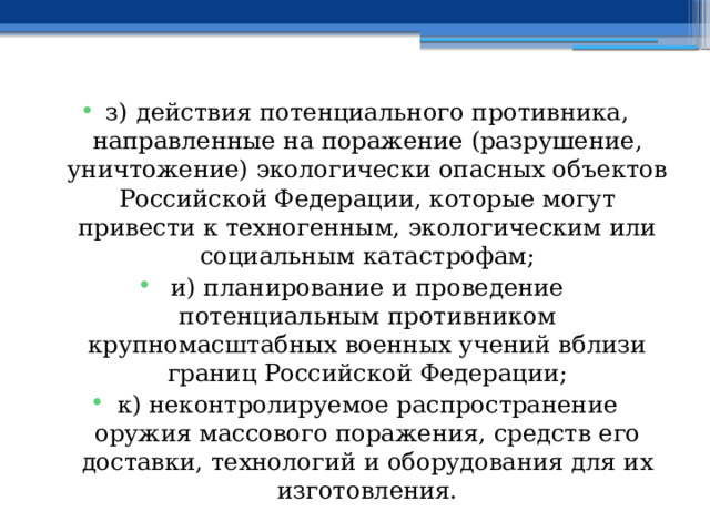 з) действия потенциального противника, направленные на поражение (разрушение, уничтожение) экологически опасных объектов Российской Федерации, которые могут привести к техногенным, экологическим или социальным катастрофам; и) планирование и проведение потенциальным противником крупномасштабных военных учений вблизи границ Российской Федерации; к) неконтролируемое распространение оружия массового поражения, средств его доставки, технологий и оборудования для их изготовления. 