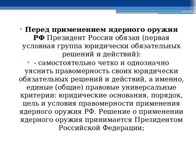 Перед применением ядерного оружия РФ Президент России обязан (первая условная группа юридически обязательных решений и действий): - самостоятельно четко и однозначно уяснить правомерность своих юридически обязательных решений и действий, а именно, единые (общие) правовые универсальные критерии: юридические основания, порядок, цель и условия правомерности применения ядерного оружия РФ. Решение о применении ядерного оружия принимается Президентом Российской Федерации; 