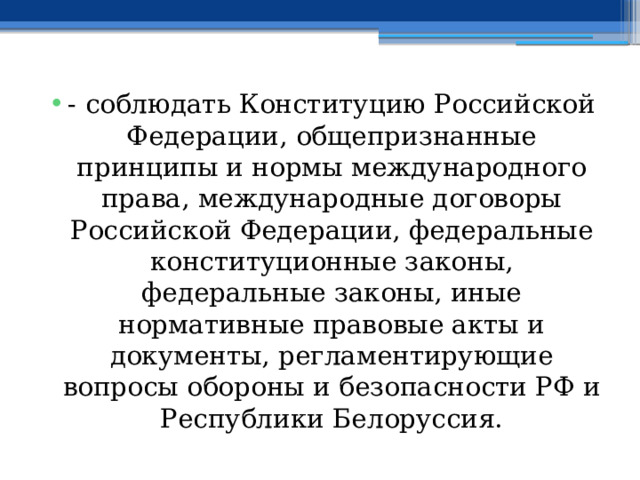 - соблюдать Конституцию Российской Федерации, общепризнанные принципы и нормы международного права, международные договоры Российской Федерации, федеральные конституционные законы, федеральные законы, иные нормативные правовые акты и документы, регламентирующие вопросы обороны и безопасности РФ и Республики Белоруссия. 