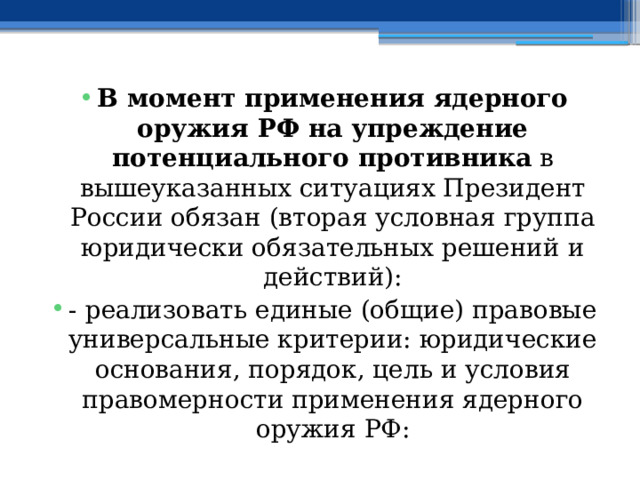 В момент применения ядерного оружия РФ на упреждение потенциального противника в вышеуказанных ситуациях Президент России обязан (вторая условная группа юридически обязательных решений и действий): - реализовать единые (общие) правовые универсальные критерии: юридические основания, порядок, цель и условия правомерности применения ядерного оружия РФ: 