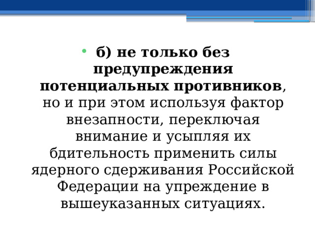 б) не только без предупреждения потенциальных противников , но и при этом используя фактор внезапности, переключая внимание и усыпляя их бдительность применить силы ядерного сдерживания Российской Федерации на упреждение в вышеуказанных ситуациях. 