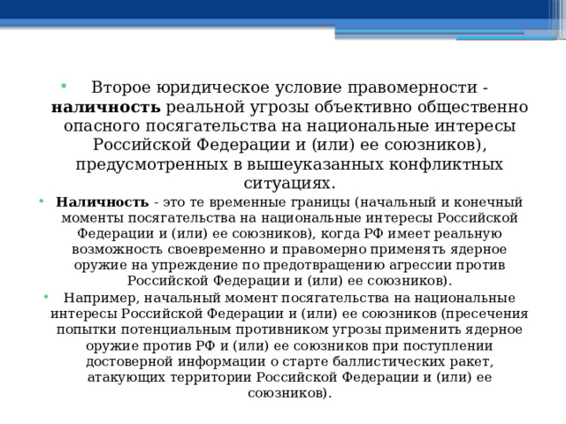 Второе юридическое условие правомерности - наличность реальной угрозы объективно общественно опасного посягательства на национальные интересы Российской Федерации и (или) ее союзников), предусмотренных в вышеуказанных конфликтных ситуациях. Наличность - это те временные границы (начальный и конечный моменты посягательства на национальные интересы Российской Федерации и (или) ее союзников), когда РФ имеет реальную возможность своевременно и правомерно применять ядерное оружие на упреждение по предотвращению агрессии против Российской Федерации и (или) ее союзников). Например, начальный момент посягательства на национальные интересы Российской Федерации и (или) ее союзников (пресечения попытки потенциальным противником угрозы применить ядерное оружие против РФ и (или) ее союзников при поступлении достоверной информации о старте баллистических ракет, атакующих территории Российской Федерации и (или) ее союзников). 