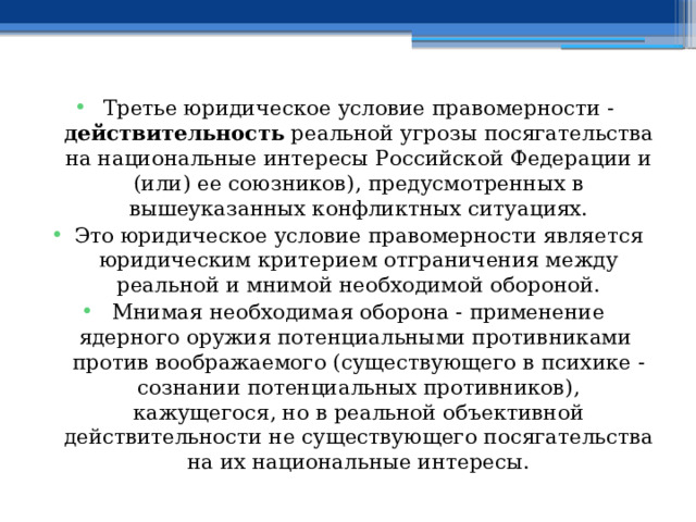 Третье юридическое условие правомерности - действительность реальной угрозы посягательства на национальные интересы Российской Федерации и (или) ее союзников), предусмотренных в вышеуказанных конфликтных ситуациях. Это юридическое условие правомерности является юридическим критерием отграничения между реальной и мнимой необходимой обороной. Мнимая необходимая оборона - применение ядерного оружия потенциальными противниками против воображаемого (существующего в психике - сознании потенциальных противников), кажущегося, но в реальной объективной действительности не существующего посягательства на их национальные интересы. 