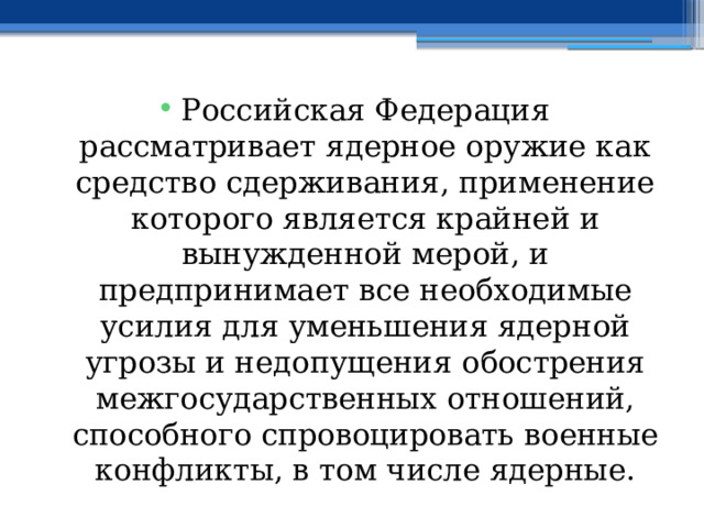 Российская Федерация рассматривает ядерное оружие как средство сдерживания, применение которого является крайней и вынужденной мерой, и предпринимает все необходимые усилия для уменьшения ядерной угрозы и недопущения обострения межгосударственных отношений, способного спровоцировать военные конфликты, в том числе ядерные. 