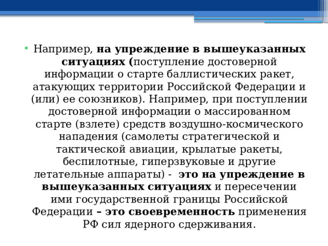 Например, на упреждение в вышеуказанных ситуациях ( поступление достоверной информации о старте баллистических ракет, атакующих территории Российской Федерации и (или) ее союзников). Например, при поступлении достоверной информации о массированном старте (взлете) средств воздушно-космического нападения (самолеты стратегической и тактической авиации, крылатые ракеты, беспилотные, гиперзвуковые и другие летательные аппараты) - это  на упреждение в вышеуказанных ситуациях и пересечении ими государственной границы Российской Федерации – это своевременность применения РФ сил ядерного сдерживания. 