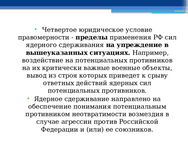 Четвертое юридическое условие правомерности - пределы применения РФ сил ядерного сдерживания на упреждение в вышеуказанных ситуациях. Например, воздействие на потенциальных противников на их критически важные военные объекты, вывод из строя которых приведет к срыву ответных действий ядерных сил потенциальных противников. Ядерное сдерживание направлено на обеспечение понимания потенциальным противником неотвратимости возмездия в случае агрессии против Российской Федерации и (или) ее союзников. 