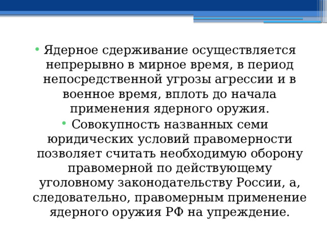 Ядерное сдерживание осуществляется непрерывно в мирное время, в период непосредственной угрозы агрессии и в военное время, вплоть до начала применения ядерного оружия. Совокупность названных семи юридических условий правомерности позволяет считать необходимую оборону правомерной по действующему уголовному законодательству России, а, следовательно, правомерным применение ядерного оружия РФ на упреждение. 