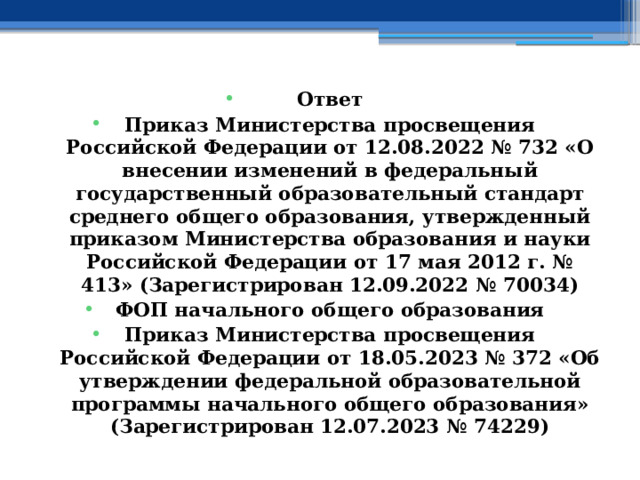 Ответ Приказ Министерства просвещения Российской Федерации от 12.08.2022 № 732 «О внесении изменений в федеральный государственный образовательный стандарт среднего общего образования, утвержденный приказом Министерства образования и науки Российской Федерации от 17 мая 2012 г. № 413» (Зарегистрирован 12.09.2022 № 70034) ФОП начального общего образования Приказ Министерства просвещения Российской Федерации от 18.05.2023 № 372 «Об утверждении федеральной образовательной программы начального общего образования» (Зарегистрирован 12.07.2023 № 74229) 