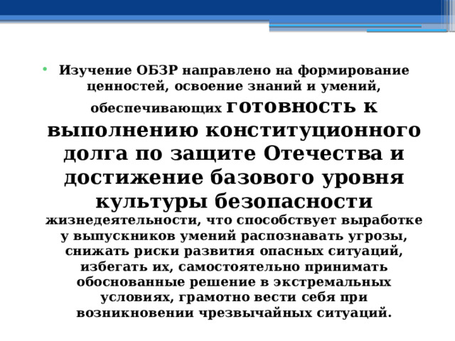 Изучение ОБЗР направлено на формирование ценностей, освоение знаний и умений, обеспечивающих готовность к выполнению конституционного долга по защите Отечества и достижение базового уровня культуры безопасности жизнедеятельности, что способствует выработке у выпускников умений распознавать угрозы, снижать риски развития опасных ситуаций, избегать их, самостоятельно принимать обоснованные решение в экстремальных условиях, грамотно вести себя при возникновении чрезвычайных ситуаций. 