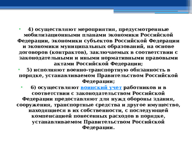 4) осуществляют мероприятия, предусмотренные мобилизационными планами экономики Российской Федерации, экономики субъектов Российской Федерации и экономики муниципальных образований, на основе договоров (контрактов), заключаемых в соответствии с законодательными и иными нормативными правовыми актами Российской Федерации; 5) исполняют военно-транспортную обязанность в порядке, устанавливаемом Правительством Российской Федерации; 6) осуществляют  воинский учет  работников и в соответствии с законодательством Российской Федерации предоставляют для нужд обороны здания, сооружения, транспортные средства и другое имущество, находящиеся в их собственности, с последующей компенсацией понесенных расходов в порядке, устанавливаемом Правительством Российской Федерации. 