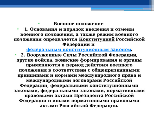 Военное положение  1. Основания и порядок введения и отмены военного положения, а также режим военного положения определяется  Конституцией  Российской Федерации и  федеральным конституционным законом . 2. Вооруженные Силы Российской Федерации, другие войска, воинские формирования и органы применяются в период действия военного положения в соответствии с общепризнанными принципами и нормами международного права и международными договорами Российской Федерации, федеральными конституционными законами, федеральными законами, нормативными правовыми актами Президента Российской Федерации и иными нормативными правовыми актами Российской Федерации. 