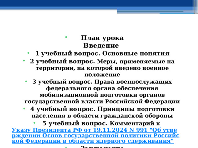    План урока  Введение 1 учебный вопрос. Основные понятия 2 учебный вопрос.  Меры, применяемые на территории, на которой введено военное положение 3 учебный вопрос. Права военнослужащих федерального органа обеспечения мобилизационной подготовки органов государственной власти Российской Федерации 4 учебный вопрос.  Принципы подготовки населения в области гражданской обороны 5 учебный вопрос. Комментарий к Указу Президента РФ от 19.11.2024 N 991 