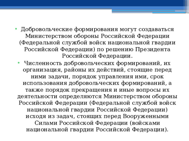 Добровольческие формирования могут создаваться Министерством обороны Российской Федерации (Федеральной службой войск национальной гвардии Российской Федерации) по решению Президента Российской Федерации. Численность добровольческих формирований, их организация, районы их действий, стоящие перед ними задачи, порядок управления ими, срок использования добровольческих формирований, а также порядок прекращения и иные вопросы их деятельности определяются Министерством обороны Российской Федерации (Федеральной службой войск национальной гвардии Российской Федерации) исходя из задач, стоящих перед Вооруженными Силами Российской Федерации (войсками национальной гвардии Российской Федерации). 