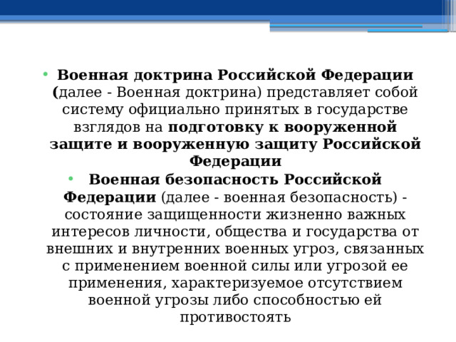 Военная доктрина Российской Федерации ( далее - Военная доктрина) представляет собой систему официально принятых в государстве взглядов на подготовку к вооруженной защите и вооруженную защиту Российской Федерации Военная безопасность Российской Федерации (далее - военная безопасность) - состояние защищенности жизненно важных интересов личности, общества и государства от внешних и внутренних военных угроз, связанных с применением военной силы или угрозой ее применения, характеризуемое отсутствием военной угрозы либо способностью ей противостоять 