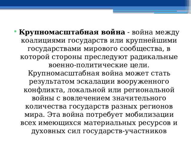 Крупномасштабная война - война между коалициями государств или крупнейшими государствами мирового сообщества, в которой стороны преследуют радикальные военно-политические цели. Крупномасштабная война может стать результатом эскалации вооруженного конфликта, локальной или региональной войны с вовлечением значительного количества государств разных регионов мира. Эта война потребует мобилизации всех имеющихся материальных ресурсов и духовных сил государств-участников 