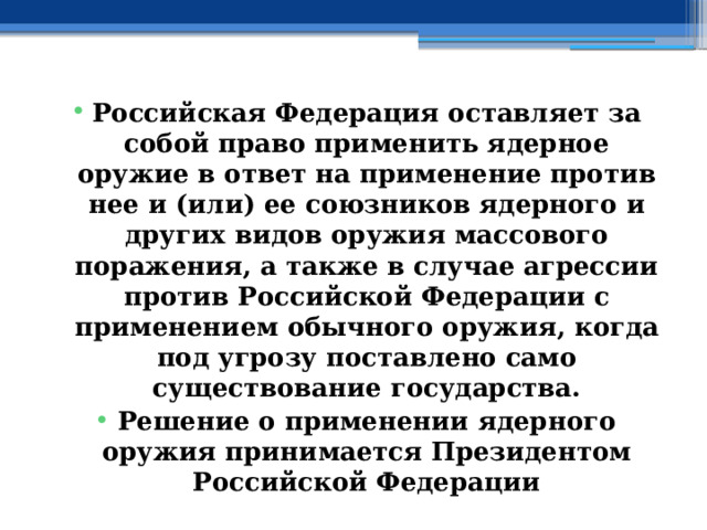 Российская Федерация оставляет за собой право применить ядерное оружие в ответ на применение против нее и (или) ее союзников ядерного и других видов оружия массового поражения, а также в случае агрессии против Российской Федерации с применением обычного оружия, когда под угрозу поставлено само существование государства. Решение о применении ядерного оружия принимается Президентом Российской Федерации 