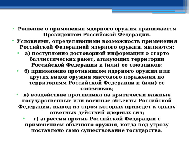 Решение о применении ядерного оружия принимается Президентом Российской Федерации. Условиями, определяющими возможность применения Российской Федерацией ядерного оружия, являются: а) поступление достоверной информации о старте баллистических ракет, атакующих территории Российской Федерации и (или) ее союзников; б) применение противником ядерного оружия или других видов оружия массового поражения по территориям Российской Федерации и (или) ее союзников; в) воздействие противника на критически важные государственные или военные объекты Российской Федерации, вывод из строя которых приведет к срыву ответных действий ядерных сил; г) агрессия против Российской Федерации с применением обычного оружия, когда под угрозу поставлено само существование государства. 