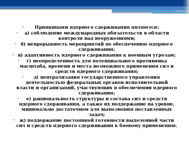 Принципами ядерного сдерживания являются: а) соблюдение международных обязательств в области контроля над вооружениями; б) непрерывность мероприятий по обеспечению ядерного сдерживания; в) адаптивность ядерного сдерживания к военным угрозам; г) неопределенность для потенциального противника масштаба, времени и места возможного применения сил и средств ядерного сдерживания; д) централизация государственного управления деятельностью федеральных органов исполнительной власти и организаций, участвующих в обеспечении ядерного сдерживания; е) рациональность структуры и состава сил и средств ядерного сдерживания, а также их поддержание на уровне, минимально достаточном для выполнения поставленных задач; ж) поддержание постоянной готовности выделенной части сил и средств ядерного сдерживания к боевому применению. 