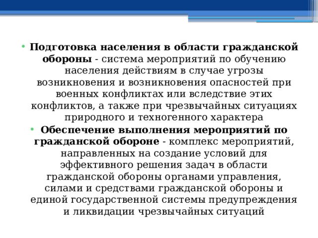 Подготовка населения в области гражданской обороны  - система мероприятий по обучению населения действиям в случае угрозы возникновения и возникновения опасностей при военных конфликтах или вследствие этих конфликтов, а также при чрезвычайных ситуациях природного и техногенного характера Обеспечение выполнения мероприятий по гражданской обороне  - комплекс мероприятий, направленных на создание условий для эффективного решения задач в области гражданской обороны органами управления, силами и средствами гражданской обороны и единой государственной системы предупреждения и ликвидации чрезвычайных ситуаций 