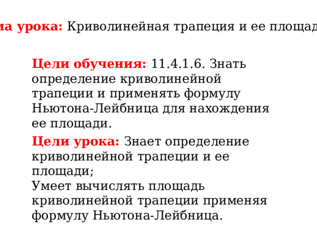 Тема урока: Криволинейная трапеция и ее площадь Цели обучения: 11.4.1.6. Знать определение криволинейной трапеции и применять формулу Ньютона-Лейбница для нахождения ее площади.  Цели урока: Знает определение криволинейной трапеции и ее площади; Умеет вычислять площадь криволинейной трапеции применяя формулу Ньютона-Лейбница. 