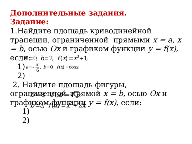 Дополнительные задания. Задание: 1.Найдите площадь криволинейной трапеции, ограниченной прямыми х = а , х = b , осью Ох и графиком функции y = f(x), если:  1)  2)  2. Найдите площадь фигуры, ограниченной прямой х = b , осью Ох и графиком функции y = f(x) , если:  1)  2) 