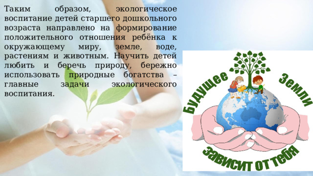 Таким образом, экологическое воспитание детей старшего дошкольного возраста направлено на формирование положительного отношения ребёнка к окружающему миру, земле, воде, растениям и животным. Научить детей любить и беречь природу, бережно использовать природные богатства – главные задачи экологического воспитания. 