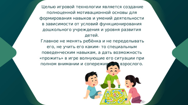  Целью игровой технологии является создание полноценной мотивационной основы для формирования навыков и умений деятельности в зависимости от условий функционирования дошкольного учреждения и уровня развития детей.  Главное не менять ребёнка и не переделывать его, не учить его каким- то специальным поведенческим навыкам, а дать возможность «прожить» в игре волнующие его ситуации при полном внимании и сопереживании взрослого. 