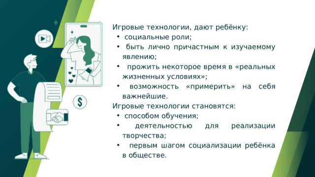  Игровые технологии, дают ребёнку:  социальные роли;  быть лично причастным к изучаемому явлению;  прожить некоторое время в «реальных жизненных условиях»;  возможность «примерить» на себя важнейшие.  социальные роли;  быть лично причастным к изучаемому явлению;  прожить некоторое время в «реальных жизненных условиях»;  возможность «примерить» на себя важнейшие.  Игровые технологии становятся:  способом обучения;  деятельностью для реализации творчества;  первым шагом социализации ребёнка в обществе.  способом обучения;  деятельностью для реализации творчества;  первым шагом социализации ребёнка в обществе. 