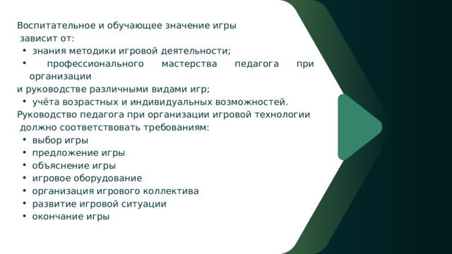  Воспитательное и обучающее значение игры  зависит от:  знания методики игровой деятельности;  профессионального мастерства педагога при организации  знания методики игровой деятельности;  профессионального мастерства педагога при организации  и руководстве различными видами игр;  учёта возрастных и индивидуальных возможностей.  учёта возрастных и индивидуальных возможностей.  Руководство педагога при организации игровой технологии  должно соответствовать требованиям:  выбор игры  предложение игры  объяснение игры  игровое оборудование  организация игрового коллектива  развитие игровой ситуации  окончание игры  выбор игры  предложение игры  объяснение игры  игровое оборудование  организация игрового коллектива  развитие игровой ситуации  окончание игры 