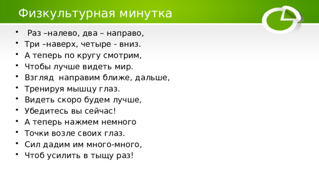 Физкультурная минутка  Раз –налево, два – направо, Три –наверх, четыре - вниз. А теперь по кругу смотрим, Чтобы лучше видеть мир. Взгляд направим ближе, дальше, Тренируя мышцу глаз. Видеть скоро будем лучше, Убедитесь вы сейчас! А теперь нажмем немного Точки возле своих глаз. Сил дадим им много-много, Чтоб усилить в тыщу раз! 