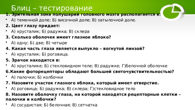  Блиц – тестирование   1. Зрительная зона полушарий головного мозга располагается в: А) теменной доле; Б) височной доле; В) затылочной доле. 2. Цвет глазу придает: А) хрусталик; Б) радужка; В) склера 3. Сколько оболочек имеет глазное яблоко? А) одну; Б) две; В) четыре 4. Какая часть глаза является выпукло – вогнутой линзой? А) хрусталик; Б) роговица. 5. Зрачок находится в: А) хрусталике; Б) стекловидном теле; В) радужке; Г)белочной оболочке 6.Какие фоторецепторы обладают большей светочувствительностью? А) палочки; Б) колбочки 7. Назовите участок глазного яблока, который имеет отверстие. А) роговица; Б) радужка; В) склера; Г)стекловидное тело 8. Назовите оболочку глаза, на которой находятся рецепторные клетки – палочки и колбочки? А) сосудистая; Б) белочная; В) сетчатка 