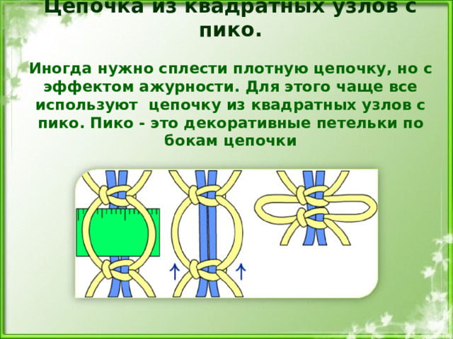 Цепочка из квадратных узлов с пико.   Иногда нужно сплести плотную цепочку, но с эффектом ажурности. Для этого чаще все используют цепочку из квадратных узлов с пико. Пико - это декоративные петельки по бокам цепочки    