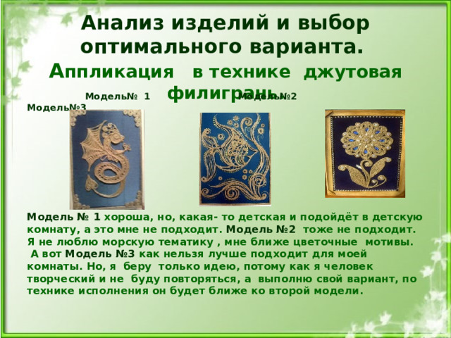 Анализ изделий и выбор оптимального варианта.  А ппликация в технике джутовая филигрань.   Модель№ 1 Модель№2 Модель№3  Модель № 1 хороша, но, какая- то детская и подойдёт в детскую комнату, а это мне не подходит. Модель №2 тоже не подходит. Я не люблю морскую тематику , мне ближе цветочные мотивы. А вот Модель №3 как нельзя лучше подходит для моей комнаты. Но, я беру только идею, потому как я человек творческий и не буду повторяться, а выполню свой вариант, по технике исполнения он будет ближе ко второй модели.   