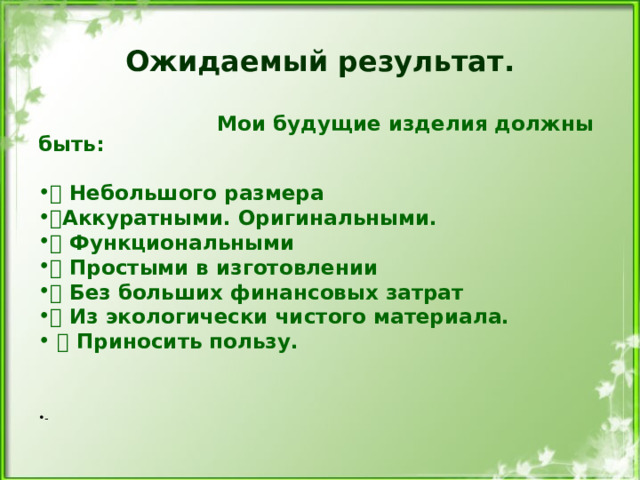 Ожидаемый результат.  Мои будущие изделия должны быть:   Небольшого размера  Аккуратными. Оригинальными.  Функциональными  Простыми в изготовлении  Без больших финансовых затрат  Из экологически чистого материала.  Приносить пользу.  - 