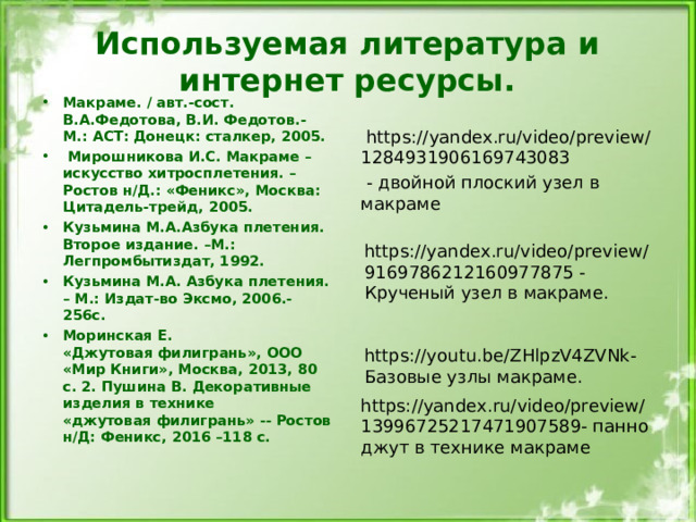 Используемая литература и интернет ресурсы. Макраме. / авт.-сост. В.А.Федотова, В.И. Федотов.- М.: АСТ: Донецк: сталкер, 2005.   Мирошникова И.С. Макраме – искусство хитросплетения. – Ростов н/Д.: «Феникс», Москва: Цитадель-трейд, 2005. Кузьмина М.А.Азбука плетения. Второе издание. –М.: Легпромбытиздат, 1992. Кузьмина М.А. Азбука плетения. – М.: Издат-во Эксмо, 2006.- 256с. Моринская Е. «Джутовая филигрань», ООО «Мир Книги», Москва, 2013, 80 с. 2. Пушина В. Декоративные изделия в технике «джутовая филигрань» -- Ростов н/Д: Феникс, 2016 –118 с.  https://yandex.ru/video/preview/1284931906169743083  - двойной плоский узел в макраме https://yandex.ru/video/preview/13996725217471907589 - панно джут в технике макраме https://yandex.ru/video/preview/9169786212160977875 - Крученый узел в макраме. https://youtu.be/ZHlpzV4ZVNk - Базовые узлы макраме. 