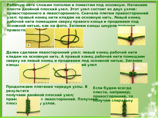 Далее сделаем левосторонний узел: левый конец рабочей нити кладем на основную нить. А правый конец рабочей нити помещаем сверху на левый конец и продеваем под основной нитью. Затянем концы шнуров получим левосторонний узел Если будем всегда плести, например; правосторонний, то получим спиральку  Рабочую нить сложим пополам и поместим под основную. Начинаем плести двойной плоский узел. Этот узел состоит из двух узлов: правостороннего и левостороннего. Сначала плетем правосторонний узел: правый конец нити кладем на основную нить. Левый конец рабочей нити помещаем сверху правого конца и продеваем под основной нитью, как на фото. Затянем концы шнуров получим правосторонний узел. Продолжаем плетение чередуя узлы. В результате получаем двойной плоский узел; правосторонний + левосторонний. Получаем плоскую цепочку узлов.     