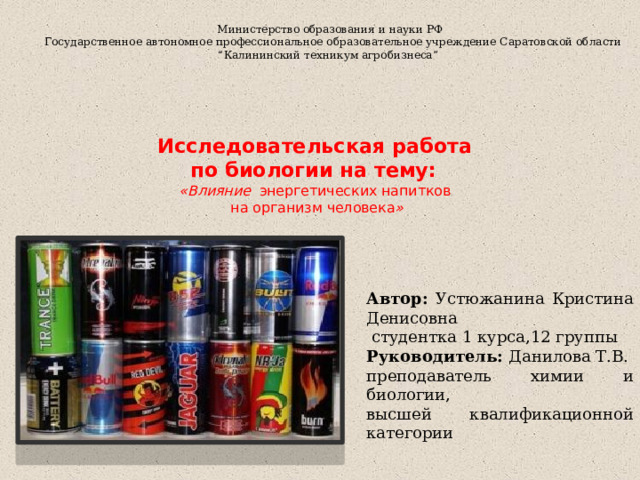   Министерство образования и науки РФ  Государственное автономное профессиональное образовательное учреждение Саратовской области  “Калининский техникум агробизнеса”  Исследовательская работа  по биологии на тему:  «Влияние энергетических напитков  на организм человека »  Автор: Устюжанина Кристина Денисовна  студентка 1 курса,12 группы Руководитель: Данилова Т.В. преподаватель химии и биологии, высшей квалификационной категории 